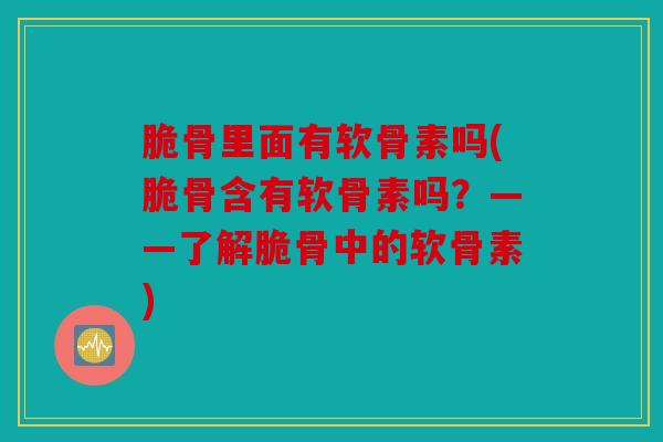脆骨里面有软骨素吗(脆骨含有软骨素吗？——了解脆骨中的软骨素)