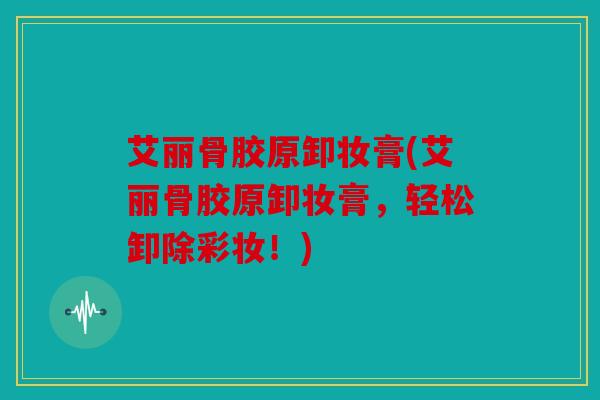 艾丽骨胶原卸妆膏(艾丽骨胶原卸妆膏，轻松卸除彩妆！)