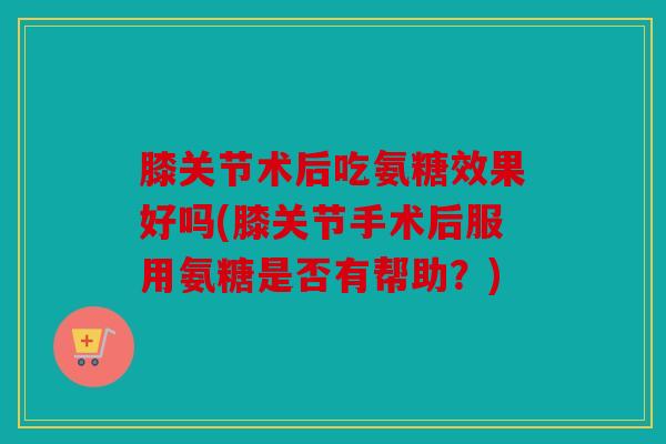 膝关节术后吃氨糖效果好吗(膝关节手术后服用氨糖是否有帮助？)