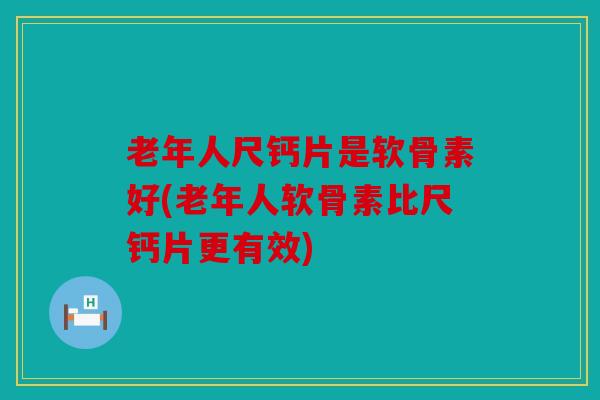 老年人尺钙片是软骨素好(老年人软骨素比尺钙片更有效)