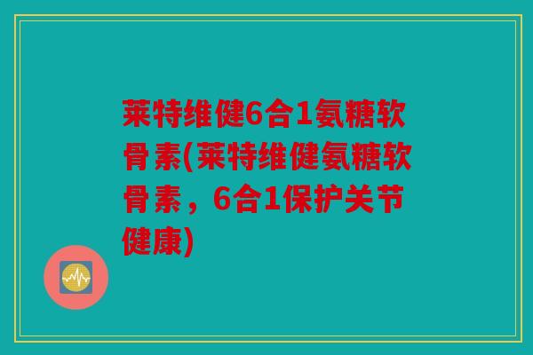 莱特维健6合1氨糖软骨素(莱特维健氨糖软骨素，6合1保护关节健康)
