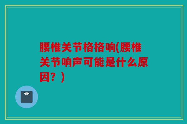 腰椎关节格格响(腰椎关节响声可能是什么原因？)
