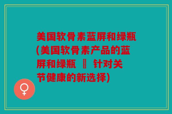 美国软骨素蓝屏和绿瓶(美国软骨素产品的蓝屏和绿瓶 – 针对关节健康的新选择)