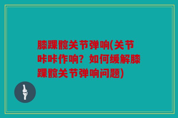 膝踝髋关节弹响(关节咔咔作响？如何缓解膝踝髋关节弹响问题)