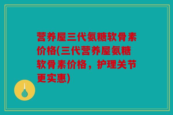 营养屋三代氨糖软骨素价格(三代营养屋氨糖软骨素价格，护理关节更实惠)