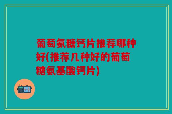 葡萄氨糖钙片推荐哪种好(推荐几种好的葡萄糖氨基酸钙片)