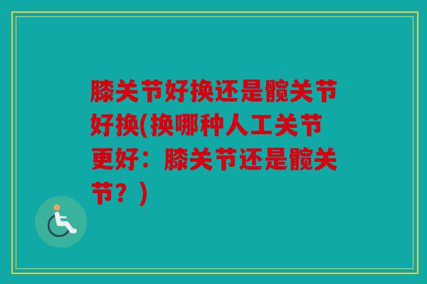 膝关节好换还是髋关节好换(换哪种人工关节更好：膝关节还是髋关节？)