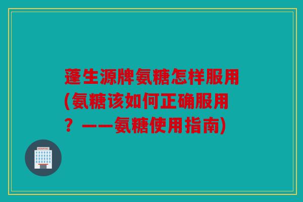 蓬生源牌氨糖怎样服用(氨糖该如何正确服用？——氨糖使用指南)
