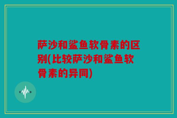 萨沙和鲨鱼软骨素的区别(比较萨沙和鲨鱼软骨素的异同)