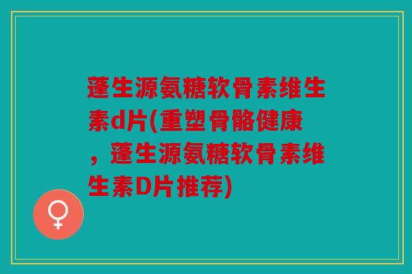 蓬生源氨糖软骨素维生素d片(重塑骨骼健康，蓬生源氨糖软骨素维生素D片推荐)