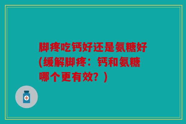 脚疼吃钙好还是氨糖好(缓解脚疼：钙和氨糖哪个更有效？)
