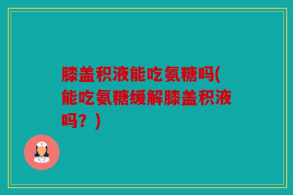 膝盖积液能吃氨糖吗(能吃氨糖缓解膝盖积液吗？)