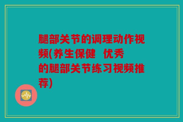 腿部关节的调理动作视频(养生保健  优秀的腿部关节练习视频推荐)