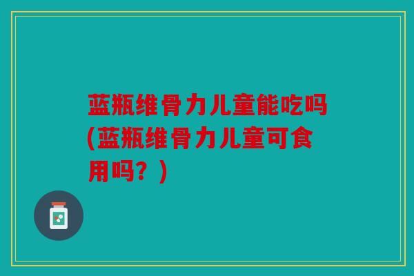 蓝瓶维骨力儿童能吃吗(蓝瓶维骨力儿童可食用吗？)