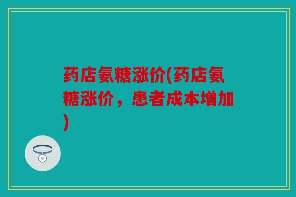 药店氨糖涨价(药店氨糖涨价，患者成本增加)