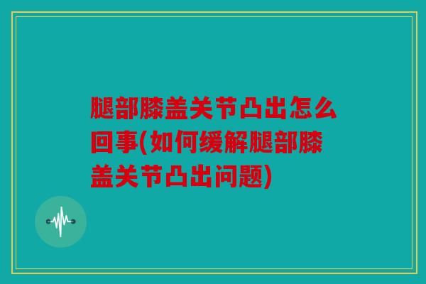 腿部膝盖关节凸出怎么回事(如何缓解腿部膝盖关节凸出问题)