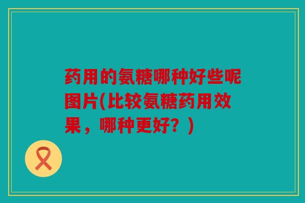 药用的氨糖哪种好些呢图片(比较氨糖药用效果，哪种更好？)