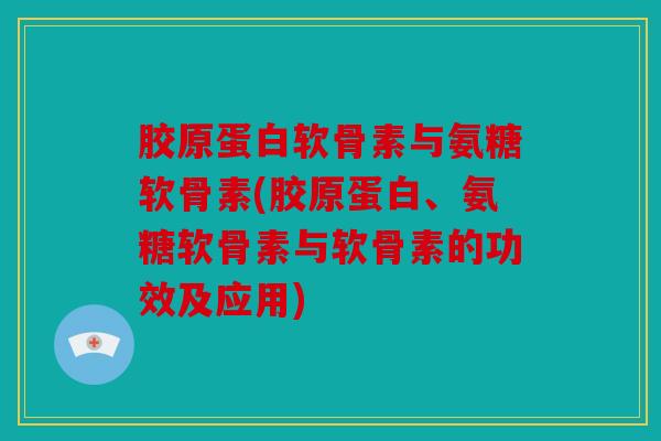 胶原蛋白软骨素与氨糖软骨素(胶原蛋白、氨糖软骨素与软骨素的功效及应用)