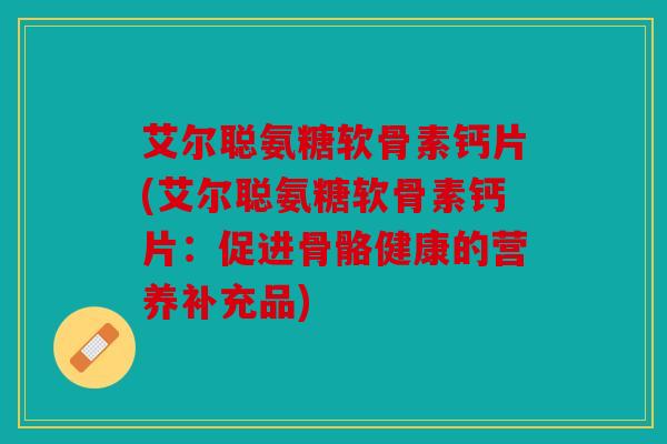 艾尔聪氨糖软骨素钙片(艾尔聪氨糖软骨素钙片：促进骨骼健康的营养补充品)