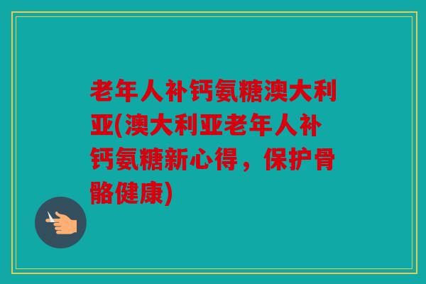 老年人补钙氨糖澳大利亚(澳大利亚老年人补钙氨糖新心得，保护骨骼健康)