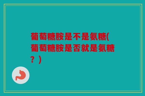 葡萄糖胺是不是氨糖(葡萄糖胺是否就是氨糖？)