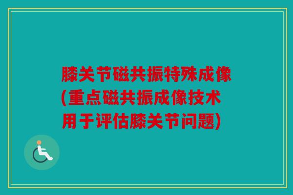 膝关节磁共振特殊成像(重点磁共振成像技术用于评估膝关节问题)