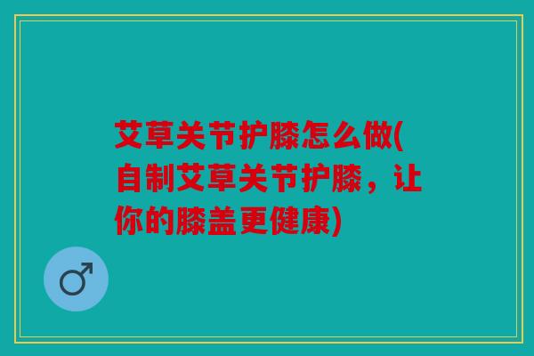 艾草关节护膝怎么做(自制艾草关节护膝，让你的膝盖更健康)