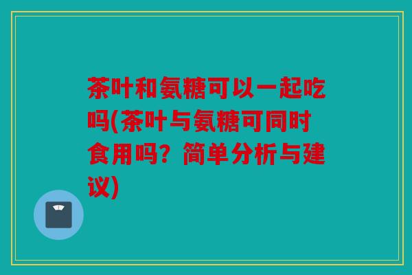 茶叶和氨糖可以一起吃吗(茶叶与氨糖可同时食用吗？简单分析与建议)