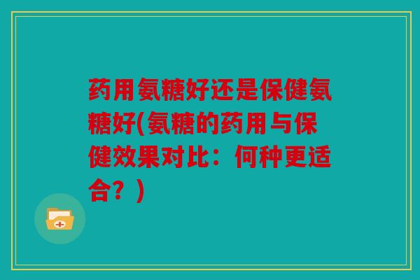 药用氨糖好还是保健氨糖好(氨糖的药用与保健效果对比：何种更适合？)