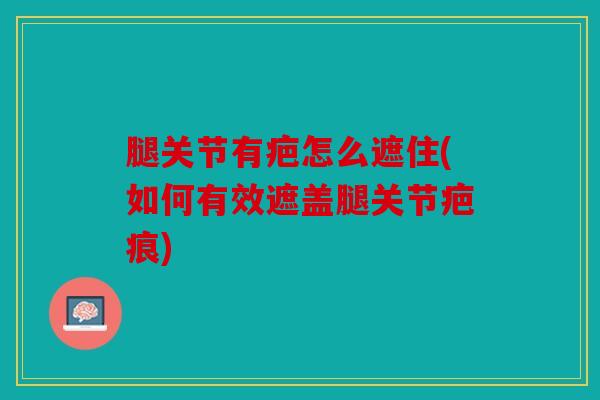 腿关节有疤怎么遮住(如何有效遮盖腿关节疤痕)