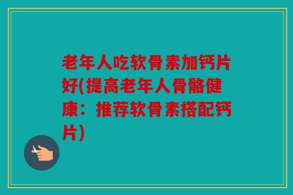 老年人吃软骨素加钙片好(提高老年人骨骼健康：推荐软骨素搭配钙片)