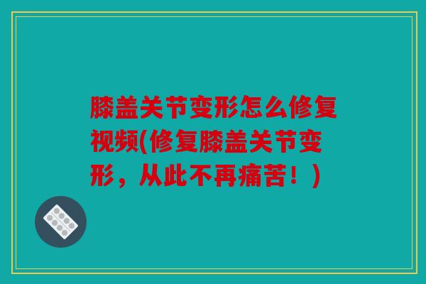 膝盖关节变形怎么修复视频(修复膝盖关节变形，从此不再痛苦！)