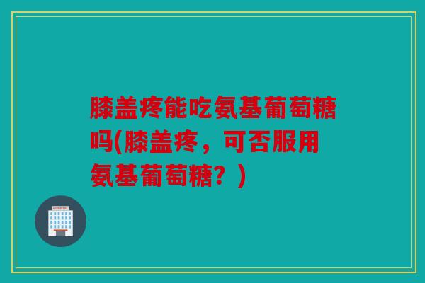 膝盖疼能吃氨基葡萄糖吗(膝盖疼，可否服用氨基葡萄糖？)