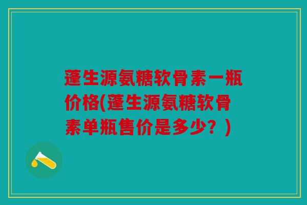 蓬生源氨糖软骨素一瓶价格(蓬生源氨糖软骨素单瓶售价是多少？)