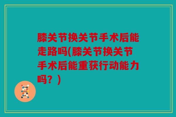 膝关节换关节手术后能走路吗(膝关节换关节手术后能重获行动能力吗？)