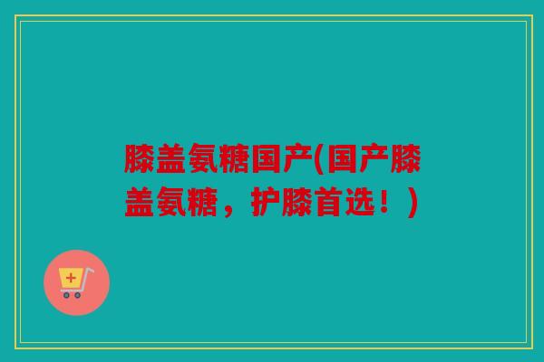 膝盖氨糖国产(国产膝盖氨糖，护膝首选！)