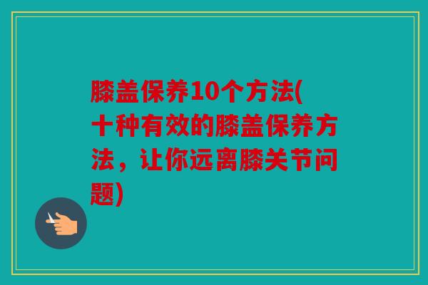 膝盖保养10个方法(十种有效的膝盖保养方法，让你远离膝关节问题)