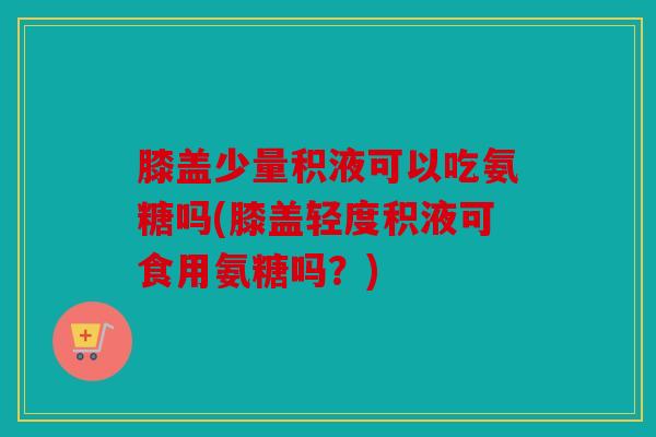 膝盖少量积液可以吃氨糖吗(膝盖轻度积液可食用氨糖吗？)
