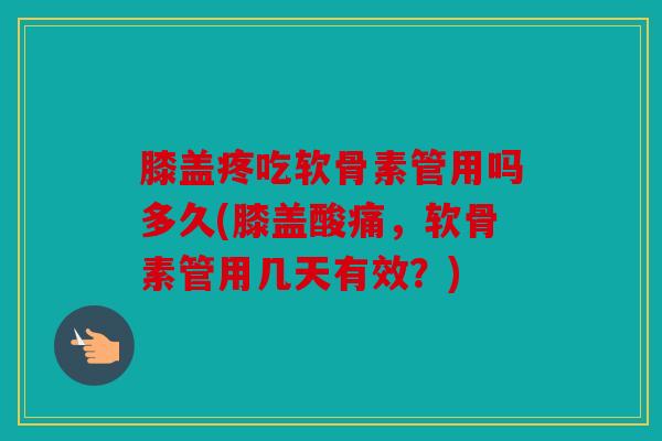膝盖疼吃软骨素管用吗多久(膝盖酸痛，软骨素管用几天有效？)