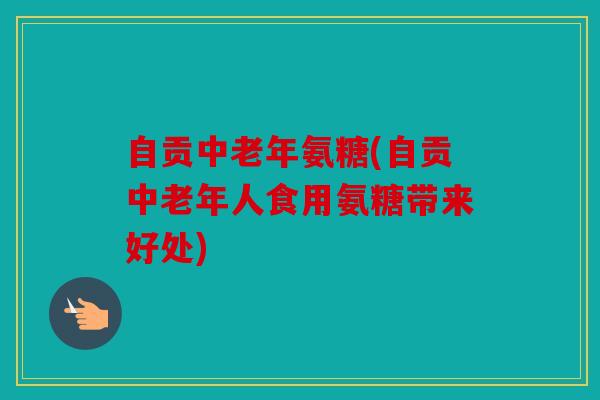 自贡中老年氨糖(自贡中老年人食用氨糖带来好处)