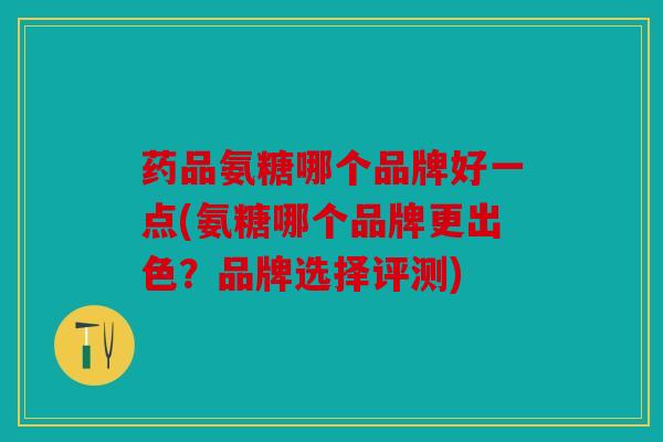 药品氨糖哪个品牌好一点(氨糖哪个品牌更出色？品牌选择评测)