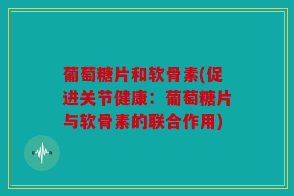 葡萄糖片和软骨素(促进关节健康：葡萄糖片与软骨素的联合作用)