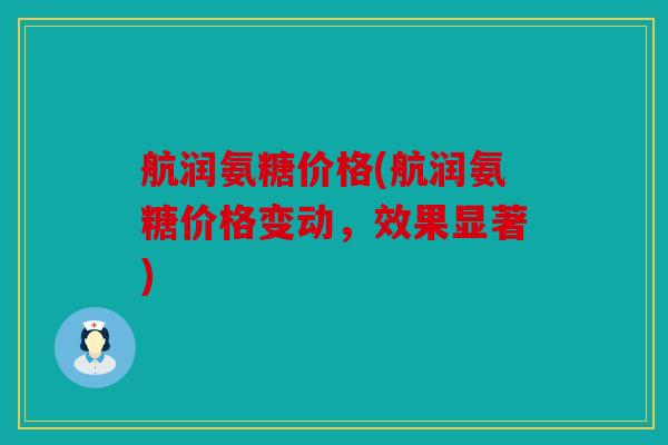 航润氨糖价格(航润氨糖价格变动，效果显著)