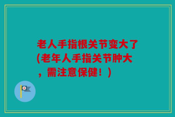 老人手指根关节变大了(老年人手指关节肿大，需注意保健！)
