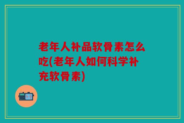 老年人补品软骨素怎么吃(老年人如何科学补充软骨素)