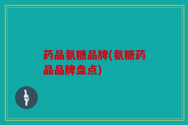 药品氨糖品牌(氨糖药品品牌盘点)