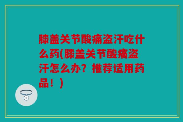 膝盖关节酸痛盗汗吃什么药(膝盖关节酸痛盗汗怎么办？推荐适用药品！)