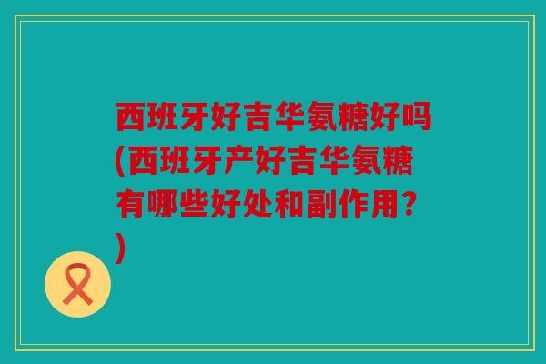西班牙好吉华氨糖好吗(西班牙产好吉华氨糖有哪些好处和副作用？)
