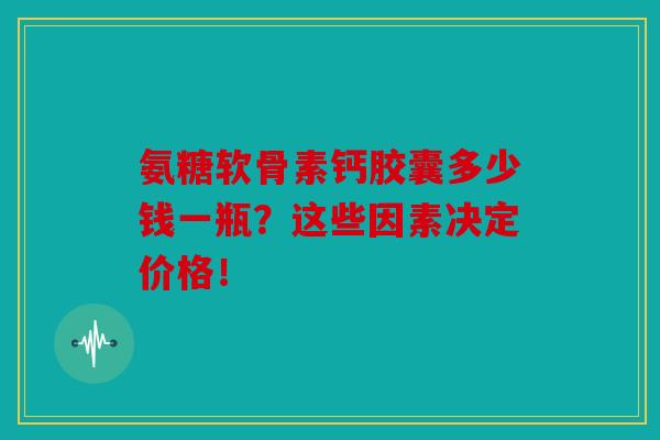 氨糖软骨素钙胶囊多少钱一瓶？这些因素决定价格！