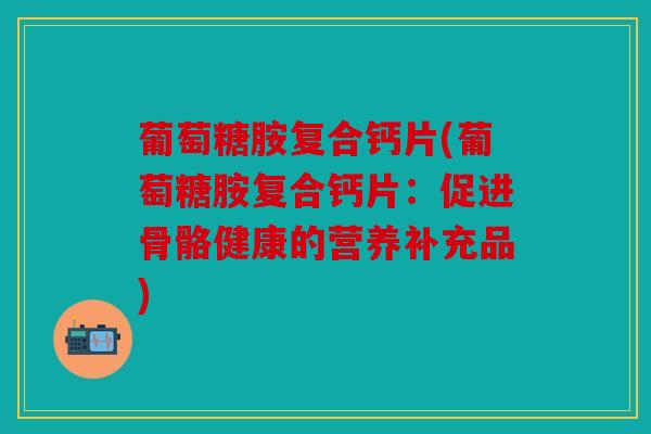 葡萄糖胺复合钙片(葡萄糖胺复合钙片：促进骨骼健康的营养补充品)